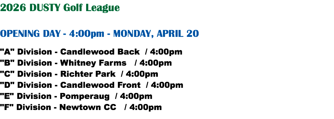 2026 DUSTY Golf League OPENING DAY - 4:00pm - MONDAY, APRIL 20 "A" Division - Candlewood Back / 4:00pm "B" Division - Whitney Farms / 4:00pm "C" Division - Richter Park / 4:00pm "D" Division - Candlewood Front / 4:00pm "E" Division - Pomperaug / 4:00pm "F" Division - Newtown CC / 4:00pm