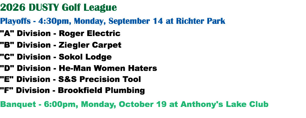 2026 DUSTY Golf League Playoffs - 4:30pm, Monday, September 14 at Richter Park "A" Division - Roger Electric "B" Division - Ziegler Carpet "C" Division - Sokol Lodge "D" Division - He-Man Women Haters "E" Division - S&S Precision Tool "F" Division - Brookfield Plumbing Banquet - 6:00pm, Monday, October 19 at Anthony's Lake Club